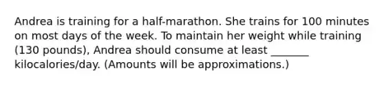 Andrea is training for a half-marathon. She trains for 100 minutes on most days of the week. To maintain her weight while training (130 pounds), Andrea should consume at least _______ kilocalories/day. (Amounts will be approximations.)