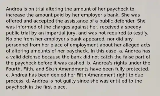 Andrea is on trial altering the amount of her paycheck to increase the amount paid by her employer's bank. She was offered and accepted the assistance of a public defender. She was informed of the charges against her, received a speedy public trial by an impartial jury, and was not required to testify. No one from her employer's bank appeared, nor did any personnel from her place of employment about her alleged acts of altering amounts of her paycheck. In this case: a. Andrea has a valid defense because the bank did not catch the false part of the paycheck before it was cashed. b. Andrea's rights under the Fourth, Fifth, and Sixth Amendments have been fully protected. c. Andrea has been denied her Fifth Amendment right to due process. d. Andrea is not guilty since she was entitled to the paycheck in the first place.