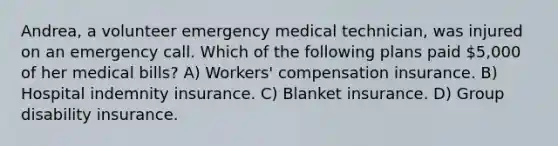 Andrea, a volunteer emergency medical technician, was injured on an emergency call. Which of the following plans paid 5,000 of her medical bills? A) Workers' compensation insurance. B) Hospital indemnity insurance. C) Blanket insurance. D) Group disability insurance.