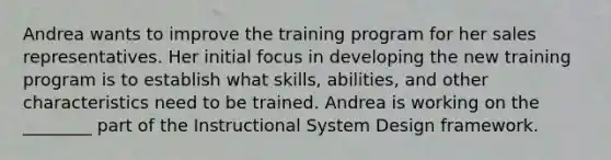 Andrea wants to improve the training program for her sales representatives. Her initial focus in developing the new training program is to establish what skills, abilities, and other characteristics need to be trained. Andrea is working on the ________ part of the Instructional System Design framework.