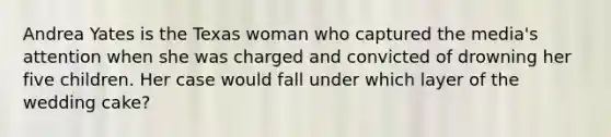 Andrea Yates is the Texas woman who captured the media's attention when she was charged and convicted of drowning her five children. Her case would fall under which layer of the wedding cake?