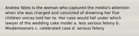 Andrea Yates is the woman who captured the media's attention when she was charged and convicted of drowning her five children voices told her to. Her case would fall under which lawyer of the wedding cake model a. less serious felony b. Misdemeanors c. celebrated case d. serious felony