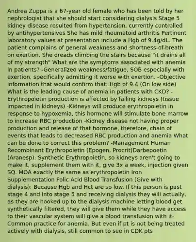 Andrea Zuppa is a 67-year old female who has been told by her nephrologist that she should start considering dialysis Stage 5 kidney disease resulted from hypertension, currently controlled by antihypertensives She has mild rheumatoid arthritis Pertinent laboratory values at presentation include a Hgb of 9.4g/dL. The patient complains of general weakness and shortness-of-breath on exertion. She dreads climbing the stairs because "it drains all of my strength" What are the symptoms associated with anemia in patients? -Generalized weakness/fatigue, SOB especially with exertion, specifically admitting it worse with exertion. -Objective information that would confirm that: Hgb of 9.4 (On low side) What is the leading cause of anemia in patients with CKD? -Erythropoietin production is affected by failing kidneys (tissue impacted in kidneys) -Kidneys will produce erythropoietin in response to hypoxemia, this hormone will stimulate bone marrow to increase RBC production -Kidney disease not having proper production and release of that hormone, therefore, chain of events that leads to decreased RBC production and anemia What can be done to correct this problem? -Management Human Recombinant Erythropoietin (Epogen, Procrit)Darbepoetin (Aranesp): Synthetic Erythropoietin, so kidneys aren't going to make it, supplement them with it, give 3x a week, injection given SQ. MOA exactly the same as erythropoietin Iron Supplementation Folic Acid Blood Transfusion (Give with dialysis): Because Hgb and Hct are so low. If this person is past stage 4 and into stage 5 and receiving dialysis they will actually, as they are hooked up to the dialysis machine letting blood get synthetically filtered, they will give them while they have access to their vascular system will give a blood transfusion with it-Common practice for anemia. But even if pt is not being treated actively with dialysis, still common to see in CDK pts