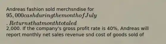 Andreas fashion sold merchsndise for 95,000 cash during the month of July. Returns that month totaled2,000. If the company's <a href='https://www.questionai.com/knowledge/klIB6Lsdwh-gross-profit' class='anchor-knowledge'>gross profit</a> rate is 40%, Andreas will report monthly <a href='https://www.questionai.com/knowledge/ksNDOTmr42-net-sales' class='anchor-knowledge'>net sales</a> revenue snd cost of goods sold of