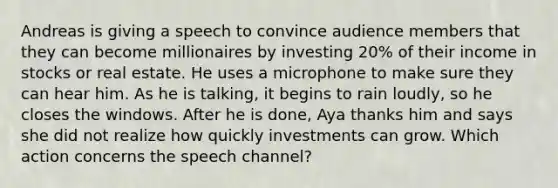 Andreas is giving a speech to convince audience members that they can become millionaires by investing 20% of their income in stocks or real estate. He uses a microphone to make sure they can hear him. As he is talking, it begins to rain loudly, so he closes the windows. After he is done, Aya thanks him and says she did not realize how quickly investments can grow. Which action concerns the speech channel?