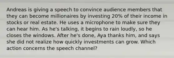 Andreas is giving a speech to convince audience members that they can become millionaires by investing 20% of their income in stocks or real estate. He uses a microphone to make sure they can hear him. As he's talking, it begins to rain loudly, so he closes the windows. After he's done, Aya thanks him, and says she did not realize how quickly investments can grow. Which action concerns the speech channel?