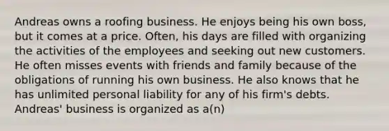 Andreas owns a roofing business. He enjoys being his own boss, but it comes at a price. Often, his days are filled with organizing the activities of the employees and seeking out new customers. He often misses events with friends and family because of the obligations of running his own business. He also knows that he has unlimited personal liability for any of his firm's debts. Andreas' business is organized as a(n)