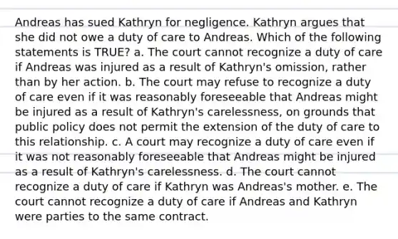 Andreas has sued Kathryn for negligence. Kathryn argues that she did not owe a duty of care to Andreas. Which of the following statements is TRUE? a. The court cannot recognize a duty of care if Andreas was injured as a result of Kathryn's omission, rather than by her action. b. The court may refuse to recognize a duty of care even if it was reasonably foreseeable that Andreas might be injured as a result of Kathryn's carelessness, on grounds that public policy does not permit the extension of the duty of care to this relationship. c. A court may recognize a duty of care even if it was not reasonably foreseeable that Andreas might be injured as a result of Kathryn's carelessness. d. The court cannot recognize a duty of care if Kathryn was Andreas's mother. e. The court cannot recognize a duty of care if Andreas and Kathryn were parties to the same contract.