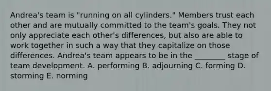 ​Andrea's team is​ "running on all​ cylinders." Members trust each other and are mutually committed to the​ team's goals. They not only appreciate each​ other's differences, but also are able to work together in such a way that they capitalize on those differences.​ Andrea's team appears to be in the​ ________ stage of team development. A. performing B. adjourning C. forming D. storming E. norming