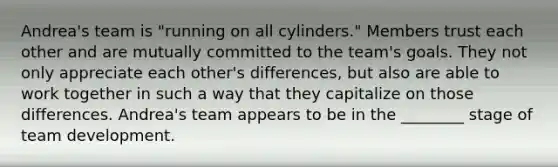 ​Andrea's team is​ "running on all​ cylinders." Members trust each other and are mutually committed to the​ team's goals. They not only appreciate each​ other's differences, but also are able to work together in such a way that they capitalize on those differences.​ Andrea's team appears to be in the​ ________ stage of team development.