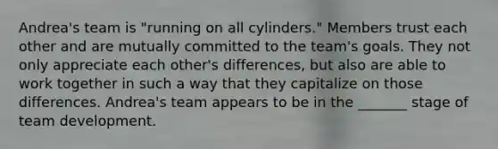 Andrea's team is "running on all cylinders." Members trust each other and are mutually committed to the team's goals. They not only appreciate each other's differences, but also are able to work together in such a way that they capitalize on those differences. Andrea's team appears to be in the _______ stage of team development.