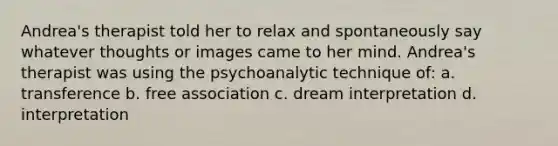 Andrea's therapist told her to relax and spontaneously say whatever thoughts or images came to her mind. Andrea's therapist was using the psychoanalytic technique of: a. transference b. free association c. dream interpretation d. interpretation