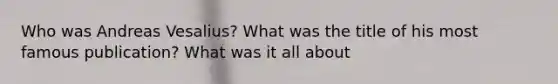 Who was Andreas Vesalius? What was the title of his most famous publication? What was it all about