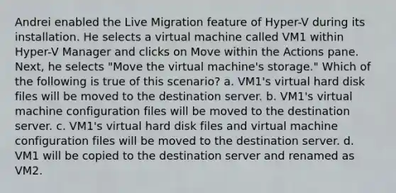 Andrei enabled the Live Migration feature of Hyper-V during its installation. He selects a virtual machine called VM1 within Hyper-V Manager and clicks on Move within the Actions pane. Next, he selects "Move the virtual machine's storage." Which of the following is true of this scenario? a. VM1's virtual hard disk files will be moved to the destination server. b. VM1's virtual machine configuration files will be moved to the destination server. c. VM1's virtual hard disk files and virtual machine configuration files will be moved to the destination server. d. VM1 will be copied to the destination server and renamed as VM2.