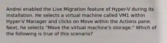 Andrei enabled the Live Migration feature of Hyper-V during its installation. He selects a virtual machine called VM1 within Hyper-V Manager and clicks on Move within the Actions pane. Next, he selects "Move the virtual machine's storage." Which of the following is true of this scenario?