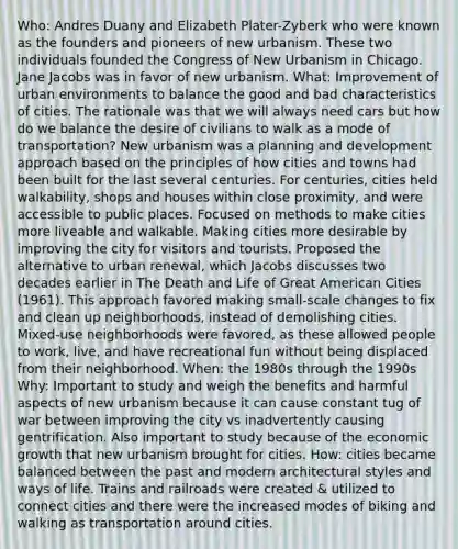 Who: Andres Duany and Elizabeth Plater-Zyberk who were known as the founders and pioneers of new urbanism. These two individuals founded the Congress of New Urbanism in Chicago. Jane Jacobs was in favor of new urbanism. What: Improvement of urban environments to balance the good and bad characteristics of cities. The rationale was that we will always need cars but how do we balance the desire of civilians to walk as a mode of transportation? New urbanism was a planning and development approach based on the principles of how cities and towns had been built for the last several centuries. For centuries, cities held walkability, shops and houses within close proximity, and were accessible to public places. Focused on methods to make cities more liveable and walkable. Making cities more desirable by improving the city for visitors and tourists. Proposed the alternative to urban renewal, which Jacobs discusses two decades earlier in The Death and Life of Great American Cities (1961). This approach favored making small-scale changes to fix and clean up neighborhoods, instead of demolishing cities. Mixed-use neighborhoods were favored, as these allowed people to work, live, and have recreational fun without being displaced from their neighborhood. When: the 1980s through the 1990s Why: Important to study and weigh the benefits and harmful aspects of new urbanism because it can cause constant tug of war between improving the city vs inadvertently causing gentrification. Also important to study because of the economic growth that new urbanism brought for cities. How: cities became balanced between the past and modern architectural styles and ways of life. Trains and railroads were created & utilized to connect cities and there were the increased modes of biking and walking as transportation around cities.