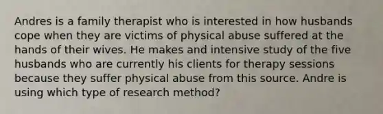 Andres is a family therapist who is interested in how husbands cope when they are victims of physical abuse suffered at the hands of their wives. He makes and intensive study of the five husbands who are currently his clients for therapy sessions because they suffer physical abuse from this source. Andre is using which type of research method?