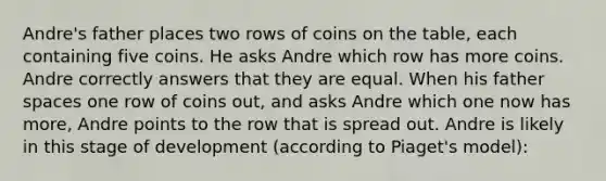 Andre's father places two rows of coins on the table, each containing five coins. He asks Andre which row has more coins. Andre correctly answers that they are equal. When his father spaces one row of coins out, and asks Andre which one now has more, Andre points to the row that is spread out. Andre is likely in this stage of development (according to Piaget's model):