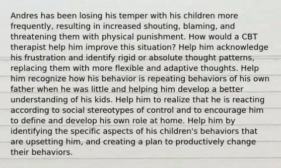 Andres has been losing his temper with his children more frequently, resulting in increased shouting, blaming, and threatening them with physical punishment. How would a CBT therapist help him improve this situation? Help him acknowledge his frustration and identify rigid or absolute thought patterns, replacing them with more flexible and adaptive thoughts. Help him recognize how his behavior is repeating behaviors of his own father when he was little and helping him develop a better understanding of his kids. Help him to realize that he is reacting according to social stereotypes of control and to encourage him to define and develop his own role at home. Help him by identifying the specific aspects of his children's behaviors that are upsetting him, and creating a plan to productively change their behaviors.