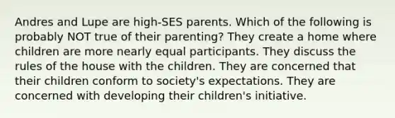 Andres and Lupe are high-SES parents. Which of the following is probably NOT true of their parenting? They create a home where children are more nearly equal participants. They discuss the rules of the house with the children. They are concerned that their children conform to society's expectations. They are concerned with developing their children's initiative.