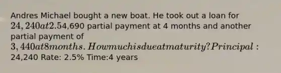 Andres Michael bought a new boat. He took out a loan for 24,240 at 2.5% interest for 4 years. He made a4,690 partial payment at 4 months and another partial payment of 3,440 at 8 months. How much is due at maturity? Principal:24,240 Rate: 2.5% Time:4 years