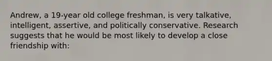 Andrew, a 19-year old college freshman, is very talkative, intelligent, assertive, and politically conservative. Research suggests that he would be most likely to develop a close friendship with: