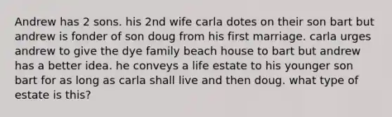 Andrew has 2 sons. his 2nd wife carla dotes on their son bart but andrew is fonder of son doug from his first marriage. carla urges andrew to give the dye family beach house to bart but andrew has a better idea. he conveys a life estate to his younger son bart for as long as carla shall live and then doug. what type of estate is this?