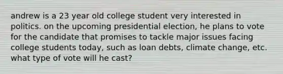 andrew is a 23 year old college student very interested in politics. on the upcoming presidential election, he plans to vote for the candidate that promises to tackle major issues facing college students today, such as loan debts, climate change, etc. what type of vote will he cast?