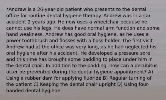 *Andrew is a 26-year-old patient who presents to the dental office for routine dental hygiene therapy. Andrew was in a car accident 2 years ago. He now uses a wheelchair because he cannot use his legs. He does have normal arm function and some hand weakness. Andrew has good oral hygiene, as he uses a power toothbrush and flosses with a floss holder. The first visit Andrew had at the office was very long, as he had neglected his oral hygiene after his accident. He developed a pressure sore and this time has brought some padding to place under him in the dental chair. In addition to the padding, how can a decubitus ulcer be prevented during the dental hygiene appointment? A) Using a rubber dam for applying fluoride B) Regular turning of the patient C) Keeping the dental chair upright D) Using four-handed dental hygiene