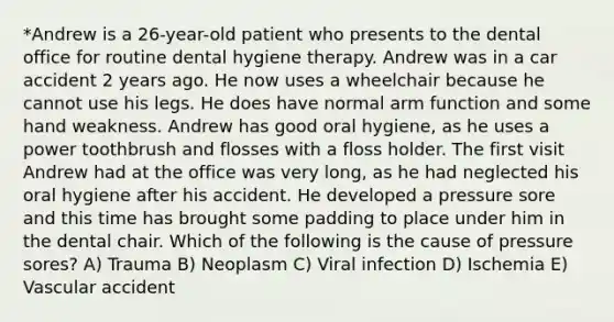 *Andrew is a 26-year-old patient who presents to the dental office for routine dental hygiene therapy. Andrew was in a car accident 2 years ago. He now uses a wheelchair because he cannot use his legs. He does have normal arm function and some hand weakness. Andrew has good oral hygiene, as he uses a power toothbrush and flosses with a floss holder. The first visit Andrew had at the office was very long, as he had neglected his oral hygiene after his accident. He developed a pressure sore and this time has brought some padding to place under him in the dental chair. Which of the following is the cause of pressure sores? A) Trauma B) Neoplasm C) Viral infection D) Ischemia E) Vascular accident