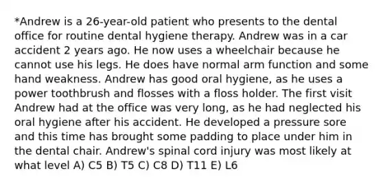 *Andrew is a 26-year-old patient who presents to the dental office for routine dental hygiene therapy. Andrew was in a car accident 2 years ago. He now uses a wheelchair because he cannot use his legs. He does have normal arm function and some hand weakness. Andrew has good oral hygiene, as he uses a power toothbrush and flosses with a floss holder. The first visit Andrew had at the office was very long, as he had neglected his oral hygiene after his accident. He developed a pressure sore and this time has brought some padding to place under him in the dental chair. Andrew's spinal cord injury was most likely at what level A) C5 B) T5 C) C8 D) T11 E) L6