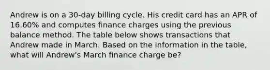 Andrew is on a 30-day billing cycle. His credit card has an APR of 16.60% and computes finance charges using the previous balance method. The table below shows transactions that Andrew made in March. Based on the information in the table, what will Andrew's March finance charge be?