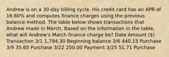 Andrew is on a 30-day billing cycle. His credit card has an APR of 16.60% and computes finance charges using the previous balance method. The table below shows transactions that Andrew made in March. Based on the information in the table, what will Andrew's March finance charge be? Date Amount () Transaction 3/1 1,794.30 Beginning balance 3/6 440.15 Purchase 3/9 35.65 Purchase 3/22 250.00 Payment 3/25 51.71 Purchase