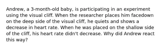 Andrew, a 3-month-old baby, is participating in an experiment using the visual cliff. When the researcher places him facedown on the deep side of the visual cliff, he quiets and shows a decrease in heart rate. When he was placed on the shallow side of the cliff, his heart rate didn't decrease. Why did Andrew react this way?