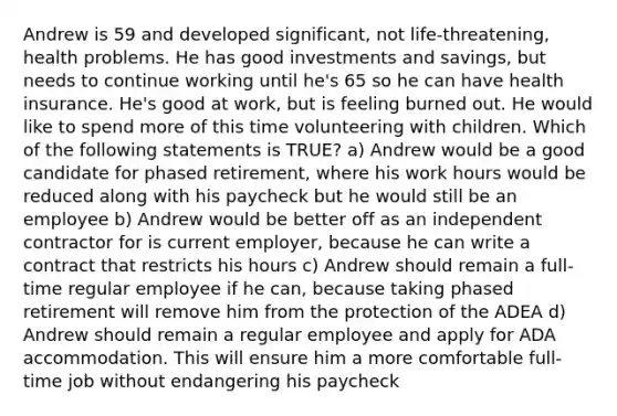 Andrew is 59 and developed significant, not life-threatening, health problems. He has good investments and savings, but needs to continue working until he's 65 so he can have health insurance. He's good at work, but is feeling burned out. He would like to spend more of this time volunteering with children. Which of the following statements is TRUE? a) Andrew would be a good candidate for phased retirement, where his work hours would be reduced along with his paycheck but he would still be an employee b) Andrew would be better off as an independent contractor for is current employer, because he can write a contract that restricts his hours c) Andrew should remain a full-time regular employee if he can, because taking phased retirement will remove him from the protection of the ADEA d) Andrew should remain a regular employee and apply for ADA accommodation. This will ensure him a more comfortable full-time job without endangering his paycheck