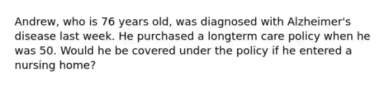 Andrew, who is 76 years old, was diagnosed with Alzheimer's disease last week. He purchased a longterm care policy when he was 50. Would he be covered under the policy if he entered a nursing home?