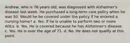 Andrew, who is 76 years old, was diagnosed with Alzheimer's disease last week. He purchased a long-term care policy when he was 50. Would he be covered under the policy if he entered a nursing home? a. Yes. If he is unable to perform two or more ADLs. b. Yes. He is covered because he has Alzheimer's disease. c. Yes. He is over the age of 71. d. No. He does not qualify at this point.