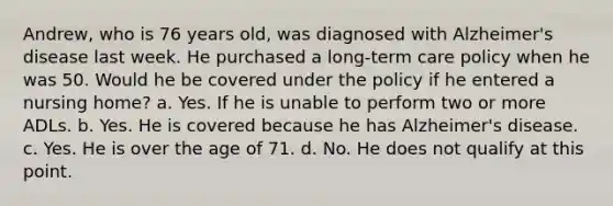 Andrew, who is 76 years old, was diagnosed with Alzheimer's disease last week. He purchased a long-term care policy when he was 50. Would he be covered under the policy if he entered a nursing home? a. Yes. If he is unable to perform two or more ADLs. b. Yes. He is covered because he has Alzheimer's disease. c. Yes. He is over the age of 71. d. No. He does not qualify at this point.