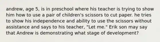 andrew, age 5, is in preschool where his teacher is trying to show him how to use a pair of children's scissors to cut paper. he tries to show his independence and ability to use the scissors without assistance and says to his teacher, "Let me." Erik son may say that Andrew is demonstrating what stage of development?