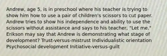 Andrew, age 5, is in preschool where his teacher is trying to show him how to use a pair of children's scissors to cut paper. Andrew tries to show his independence and ability to use the scissors without assistance and says to his teacher, "Let me." Erikson may say that Andrew is demonstrating what stage of development? Trust-versus-mistrust Individualistic orientation Psychosocial development Initiative-versus-guilt