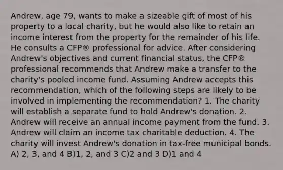 Andrew, age 79, wants to make a sizeable gift of most of his property to a local charity, but he would also like to retain an income interest from the property for the remainder of his life. He consults a CFP® professional for advice. After considering Andrew's objectives and current financial status, the CFP® professional recommends that Andrew make a transfer to the charity's pooled income fund. Assuming Andrew accepts this recommendation, which of the following steps are likely to be involved in implementing the recommendation? 1. The charity will establish a separate fund to hold Andrew's donation. 2. Andrew will receive an annual income payment from the fund. 3. Andrew will claim an income tax charitable deduction. 4. The charity will invest Andrew's donation in tax-free municipal bonds. A) 2, 3, and 4 B)1, 2, and 3 C)2 and 3 D)1 and 4