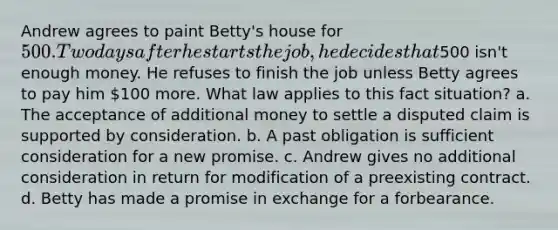 Andrew agrees to paint Betty's house for 500. Two days after he starts the job, he decides that500 isn't enough money. He refuses to finish the job unless Betty agrees to pay him 100 more. What law applies to this fact situation? a. The acceptance of additional money to settle a disputed claim is supported by consideration. b. A past obligation is sufficient consideration for a new promise. c. Andrew gives no additional consideration in return for modification of a preexisting contract. d. Betty has made a promise in exchange for a forbearance.