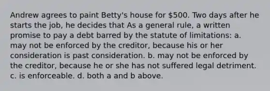 Andrew agrees to paint Betty's house for 500. Two days after he starts the job, he decides that As a general rule, a written promise to pay a debt barred by the statute of limitations: a. may not be enforced by the creditor, because his or her consideration is past consideration. b. may not be enforced by the creditor, because he or she has not suffered legal detriment. c. is enforceable. d. both a and b above.