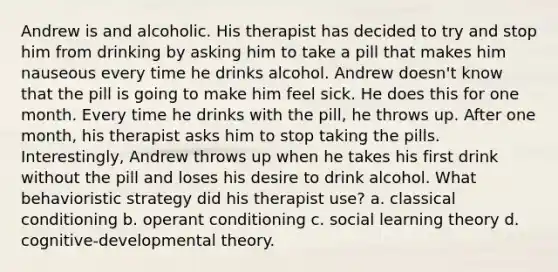 Andrew is and alcoholic. His therapist has decided to try and stop him from drinking by asking him to take a pill that makes him nauseous every time he drinks alcohol. Andrew doesn't know that the pill is going to make him feel sick. He does this for one month. Every time he drinks with the pill, he throws up. After one month, his therapist asks him to stop taking the pills. Interestingly, Andrew throws up when he takes his first drink without the pill and loses his desire to drink alcohol. What behavioristic strategy did his therapist use? a. classical conditioning b. operant conditioning c. social learning theory d. cognitive-developmental theory.