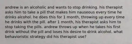 andrew is an alcoholic and wants to stop drinking. his therapist asks him to take a pill that makes him nauseous every time he drinks alcohol. he does this for 1 month, throwing up every time he drinks with the pill. after 1 month, his therapist asks him to stop taking the pills. andrew throws up when he takes his first drink without the pill and loses his desire to drink alcohol. what behavioristic strategy did his therapist use?