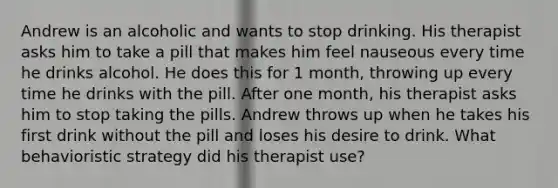 Andrew is an alcoholic and wants to stop drinking. His therapist asks him to take a pill that makes him feel nauseous every time he drinks alcohol. He does this for 1 month, throwing up every time he drinks with the pill. After one month, his therapist asks him to stop taking the pills. Andrew throws up when he takes his first drink without the pill and loses his desire to drink. What behavioristic strategy did his therapist use?