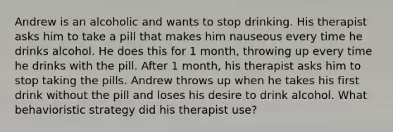 Andrew is an alcoholic and wants to stop drinking. His therapist asks him to take a pill that makes him nauseous every time he drinks alcohol. He does this for 1 month, throwing up every time he drinks with the pill. After 1 month, his therapist asks him to stop taking the pills. Andrew throws up when he takes his first drink without the pill and loses his desire to drink alcohol. What behavioristic strategy did his therapist use?