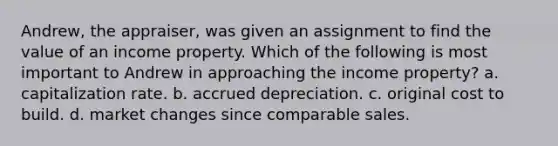 Andrew, the appraiser, was given an assignment to find the value of an income property. Which of the following is most important to Andrew in approaching the income property? a. capitalization rate. b. accrued depreciation. c. original cost to build. d. market changes since comparable sales.