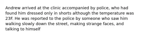 Andrew arrived at the clinic accompanied by police, who had found him dressed only in shorts although the temperature was 23F. He was reported to the police by someone who saw him walking slowly down the street, making strange faces, and talking to himself