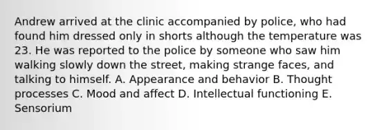 Andrew arrived at the clinic accompanied by police, who had found him dressed only in shorts although the temperature was 23. He was reported to the police by someone who saw him walking slowly down the street, making strange faces, and talking to himself. A. Appearance and behavior B. Thought processes C. Mood and affect D. Intellectual functioning E. Sensorium